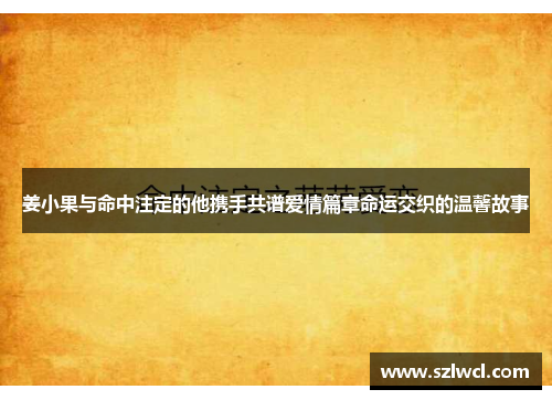 姜小果与命中注定的他携手共谱爱情篇章命运交织的温馨故事 姜小果与命中注定的他携手共谱爱情篇章命运交织的温馨故事